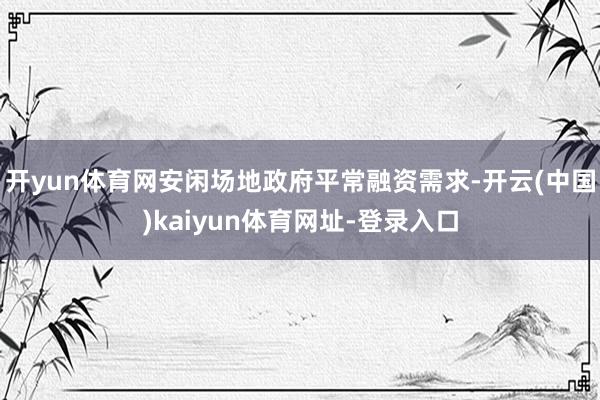 开yun体育网安闲场地政府平常融资需求-开云(中国)kaiyun体育网址-登录入口