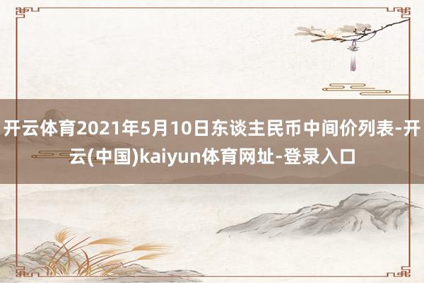 开云体育2021年5月10日东谈主民币中间价列表-开云(中国)kaiyun体育网址-登录入口