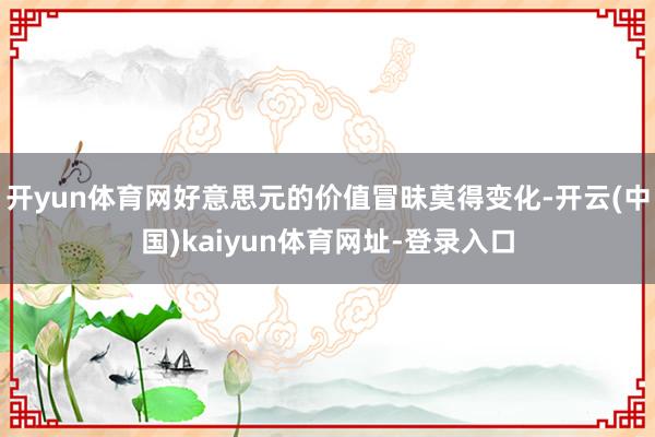开yun体育网好意思元的价值冒昧莫得变化-开云(中国)kaiyun体育网址-登录入口