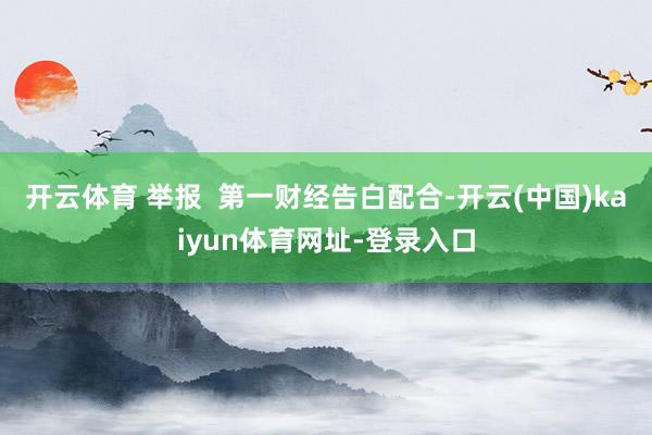 开云体育 举报  第一财经告白配合-开云(中国)kaiyun体育网址-登录入口