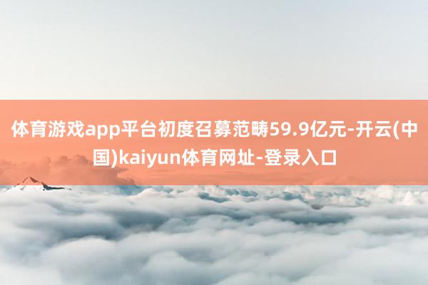 体育游戏app平台初度召募范畴59.9亿元-开云(中国)kaiyun体育网址-登录入口