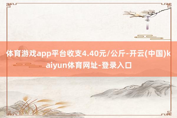 体育游戏app平台收支4.40元/公斤-开云(中国)kaiyun体育网址-登录入口