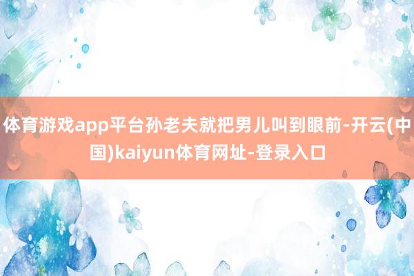 体育游戏app平台孙老夫就把男儿叫到眼前-开云(中国)kaiyun体育网址-登录入口