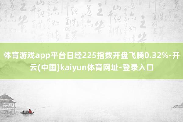 体育游戏app平台日经225指数开盘飞腾0.32%-开云(中国)kaiyun体育网址-登录入口