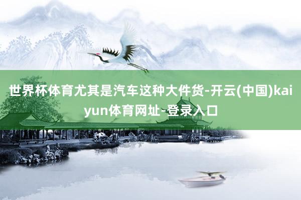 世界杯体育尤其是汽车这种大件货-开云(中国)kaiyun体育网址-登录入口