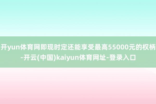 开yun体育网即现时定还能享受最高55000元的权柄-开云(中国)kaiyun体育网址-登录入口