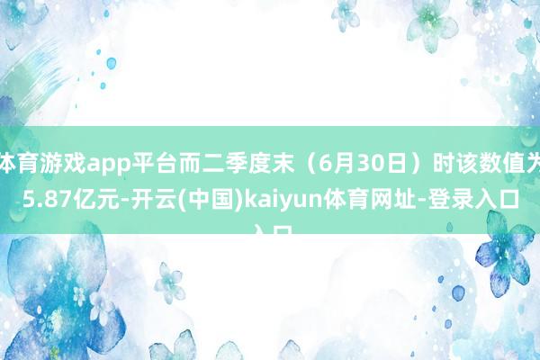 体育游戏app平台而二季度末（6月30日）时该数值为5.87亿元-开云(中国)kaiyun体育网址-登录入口