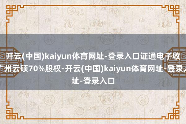 开云(中国)kaiyun体育网址-登录入口证通电子收购广州云硕70%股权-开云(中国)kaiyun体育网址-登录入口