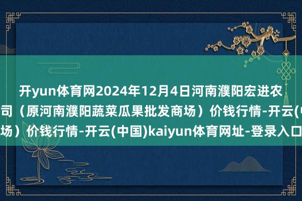开yun体育网2024年12月4日河南濮阳宏进农副产物批发商场有限公司（原河南濮阳蔬菜瓜果批发商场）价钱行情-开云(中国)kaiyun体育网址-登录入口