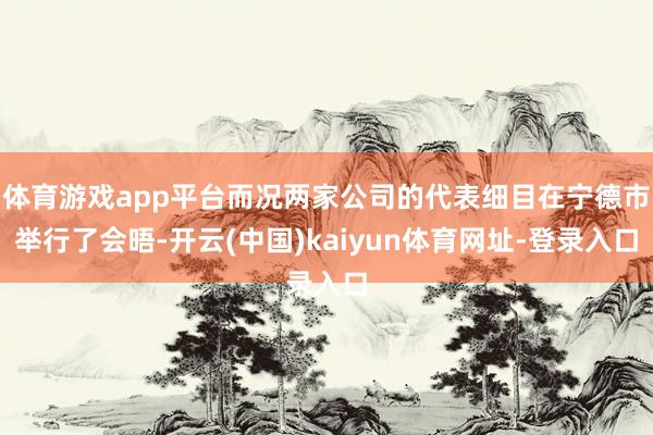 体育游戏app平台而况两家公司的代表细目在宁德市举行了会晤-开云(中国)kaiyun体育网址-登录入口
