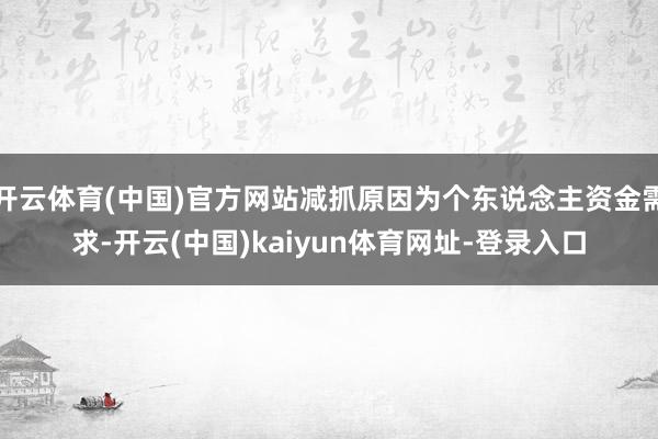 开云体育(中国)官方网站减抓原因为个东说念主资金需求-开云(中国)kaiyun体育网址-登录入口