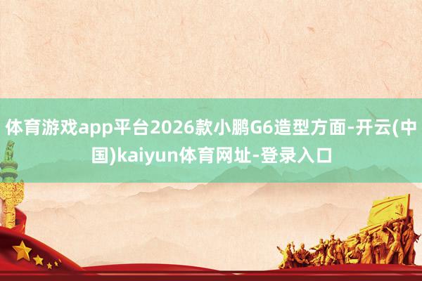 体育游戏app平台2026款小鹏G6造型方面-开云(中国)kaiyun体育网址-登录入口