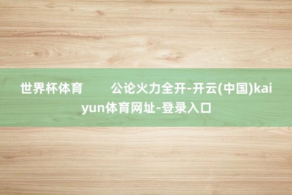 世界杯体育        公论火力全开-开云(中国)kaiyun体育网址-登录入口