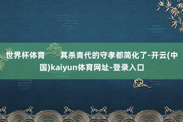 世界杯体育       其杀青代的守孝都简化了-开云(中国)kaiyun体育网址-登录入口