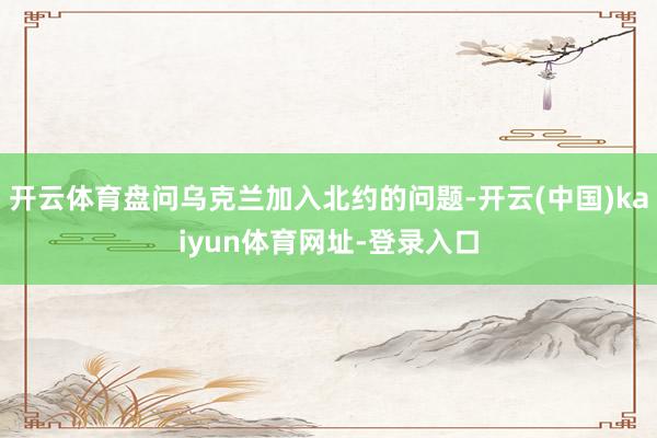 开云体育盘问乌克兰加入北约的问题-开云(中国)kaiyun体育网址-登录入口