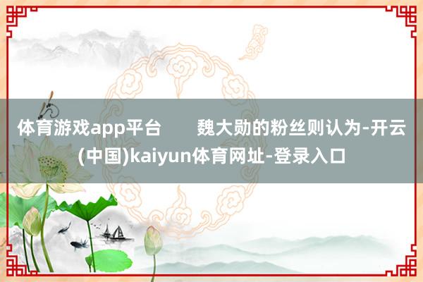 体育游戏app平台       魏大勋的粉丝则认为-开云(中国)kaiyun体育网址-登录入口