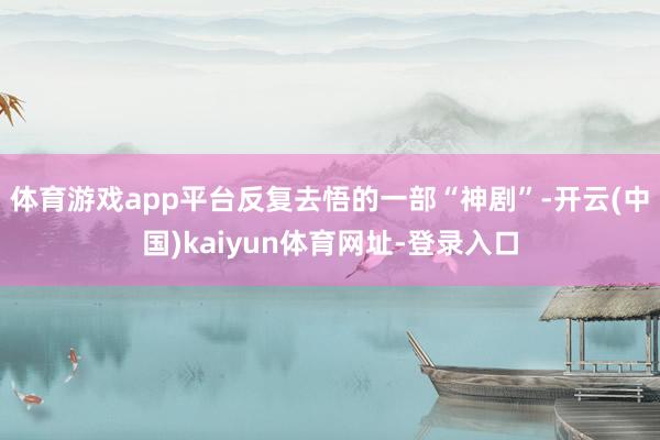体育游戏app平台反复去悟的一部“神剧”-开云(中国)kaiyun体育网址-登录入口