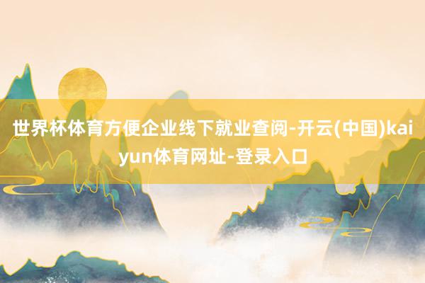 世界杯体育方便企业线下就业查阅-开云(中国)kaiyun体育网址-登录入口