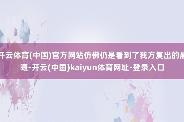 开云体育(中国)官方网站仿佛仍是看到了我方复出的晨曦-开云(中国)kaiyun体育网址-登录入口