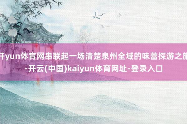 开yun体育网串联起一场清楚泉州全域的味蕾探游之旅-开云(中国)kaiyun体育网址-登录入口