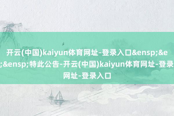 开云(中国)kaiyun体育网址-登录入口&ensp;&ensp;&ensp;特此公告-开云(中国)kaiyun体育网址-登录入口