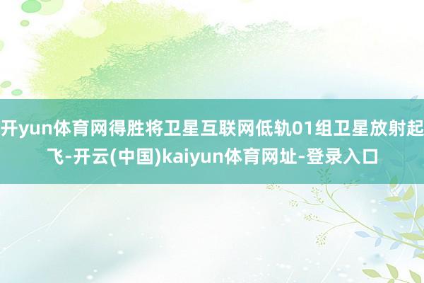 开yun体育网得胜将卫星互联网低轨01组卫星放射起飞-开云(中国)kaiyun体育网址-登录入口