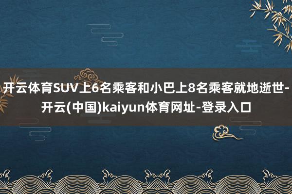 开云体育SUV上6名乘客和小巴上8名乘客就地逝世-开云(中国)kaiyun体育网址-登录入口