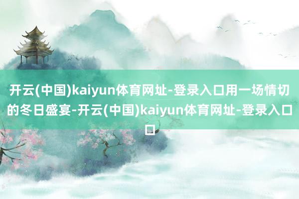 开云(中国)kaiyun体育网址-登录入口用一场情切的冬日盛宴-开云(中国)kaiyun体育网址-登录入口