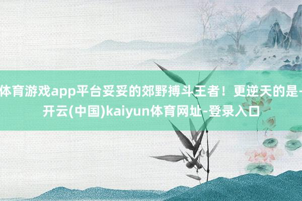 体育游戏app平台妥妥的郊野搏斗王者！更逆天的是-开云(中国)kaiyun体育网址-登录入口