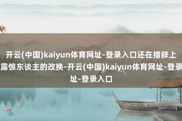 开云(中国)kaiyun体育网址-登录入口还在措辞上显泄露惊东谈主的改换-开云(中国)kaiyun体育网址-登录入口