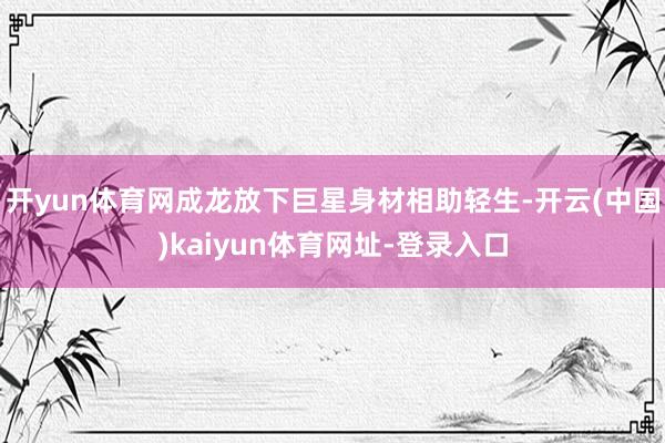 开yun体育网成龙放下巨星身材相助轻生-开云(中国)kaiyun体育网址-登录入口