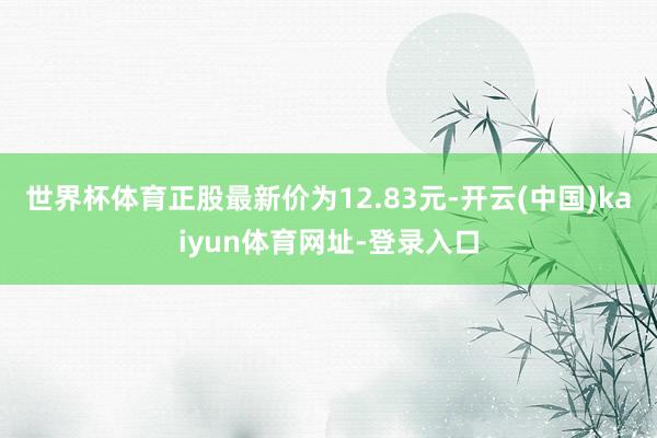 世界杯体育正股最新价为12.83元-开云(中国)kaiyun体育网址-登录入口