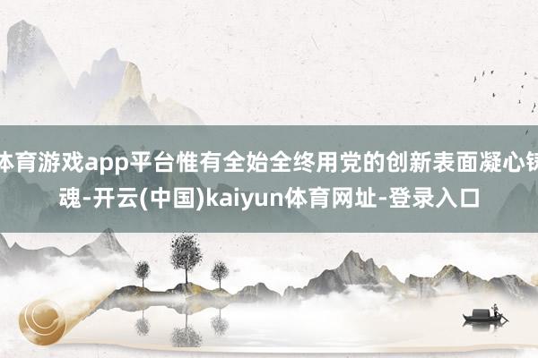 体育游戏app平台惟有全始全终用党的创新表面凝心铸魂-开云(中国)kaiyun体育网址-登录入口