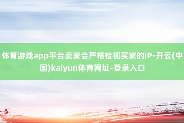 体育游戏app平台卖家会严格检视买家的IP-开云(中国)kaiyun体育网址-登录入口