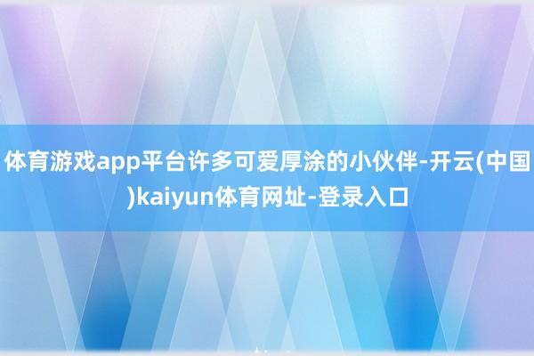 体育游戏app平台许多可爱厚涂的小伙伴-开云(中国)kaiyun体育网址-登录入口
