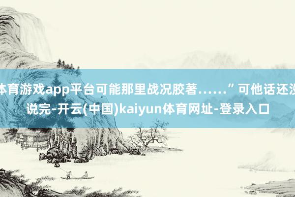 体育游戏app平台可能那里战况胶著……”可他话还没说完-开云(中国)kaiyun体育网址-登录入口