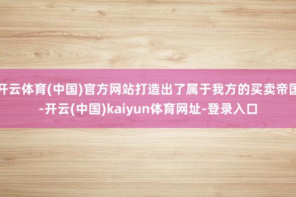 开云体育(中国)官方网站打造出了属于我方的买卖帝国-开云(中国)kaiyun体育网址-登录入口