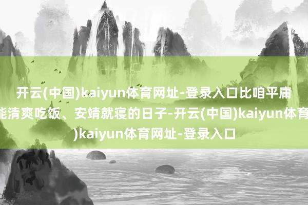 开云(中国)kaiyun体育网址-登录入口比咱平庸东说念主天天能清爽吃饭、安靖就寝的日子-开云(中国)kaiyun体育网址-登录入口