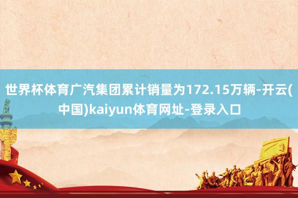 世界杯体育广汽集团累计销量为172.15万辆-开云(中国)kaiyun体育网址-登录入口
