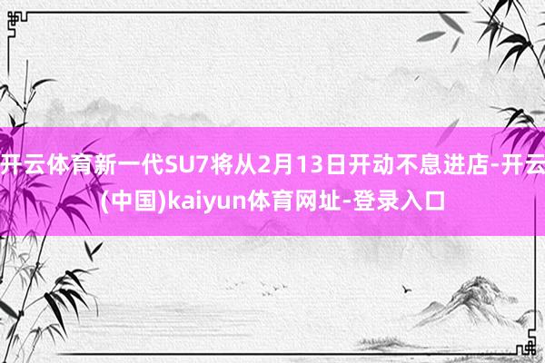 开云体育新一代SU7将从2月13日开动不息进店-开云(中国)kaiyun体育网址-登录入口