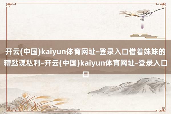 开云(中国)kaiyun体育网址-登录入口借着妹妹的糟跶谋私利-开云(中国)kaiyun体育网址-登录入口