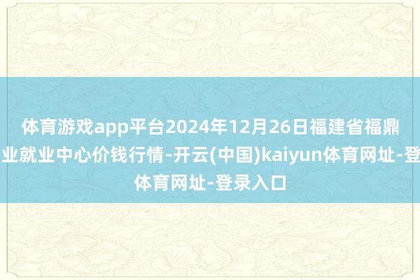 体育游戏app平台2024年12月26日福建省福鼎市商贸业就业中心价钱行情-开云(中国)kaiyun体育网址-登录入口