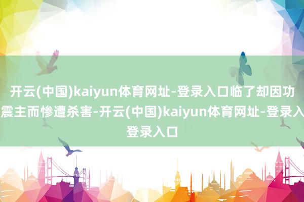 开云(中国)kaiyun体育网址-登录入口临了却因功高震主而惨遭杀害-开云(中国)kaiyun体育网址-登录入口