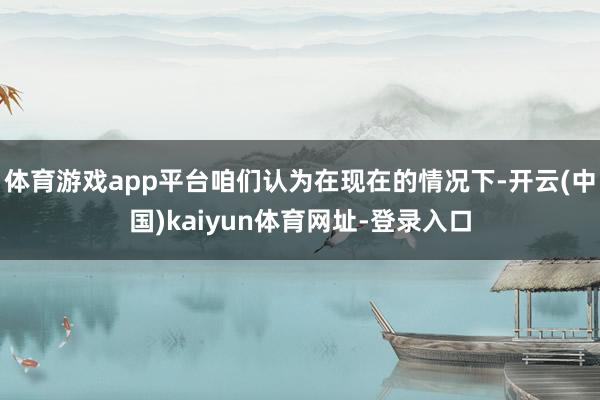 体育游戏app平台咱们认为在现在的情况下-开云(中国)kaiyun体育网址-登录入口
