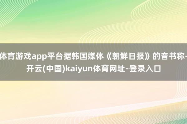 体育游戏app平台据韩国媒体《朝鲜日报》的音书称-开云(中国)kaiyun体育网址-登录入口