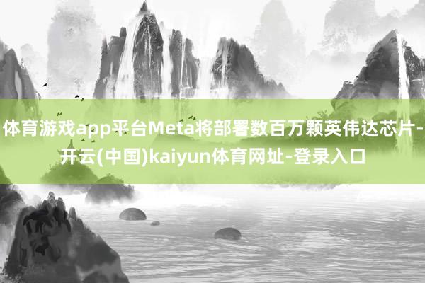 体育游戏app平台Meta将部署数百万颗英伟达芯片-开云(中国)kaiyun体育网址-登录入口