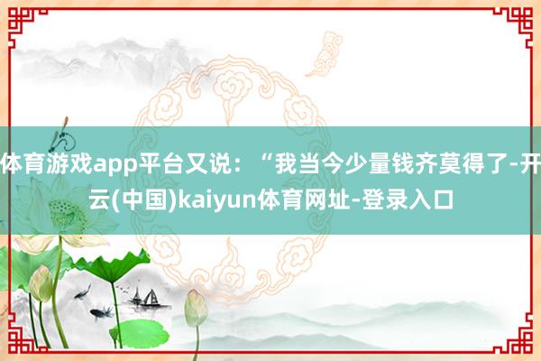 体育游戏app平台又说：“我当今少量钱齐莫得了-开云(中国)kaiyun体育网址-登录入口