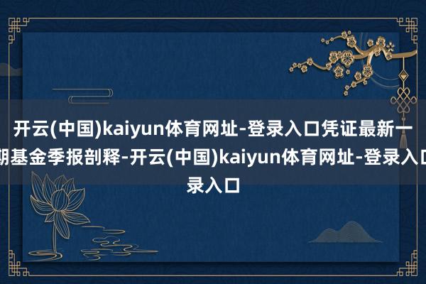 开云(中国)kaiyun体育网址-登录入口凭证最新一期基金季报剖释-开云(中国)kaiyun体育网址-登录入口