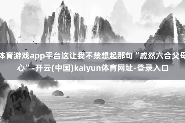 体育游戏app平台这让我不禁想起那句“戚然六合父母心”-开云(中国)kaiyun体育网址-登录入口