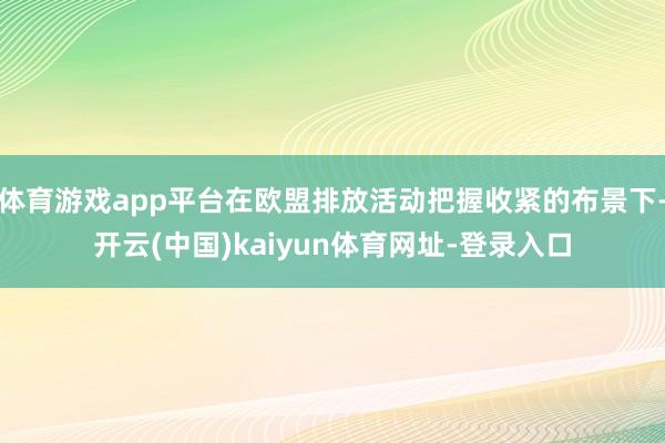 体育游戏app平台在欧盟排放活动把握收紧的布景下-开云(中国)kaiyun体育网址-登录入口